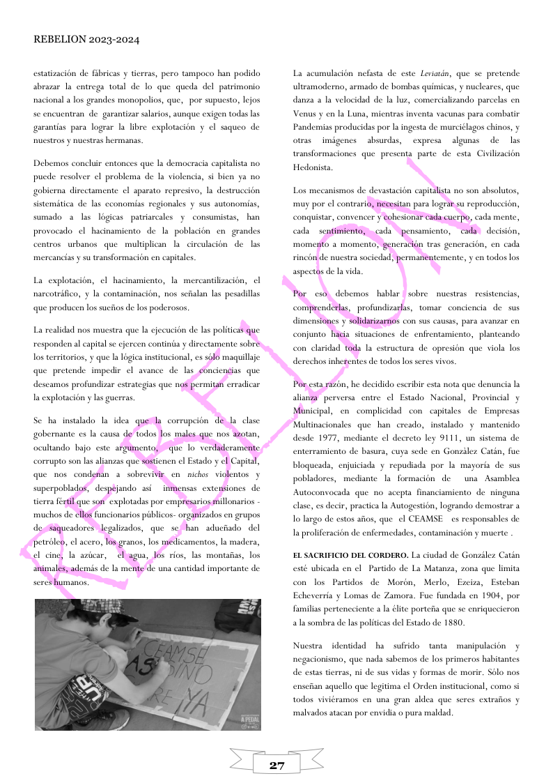 REBELION 2023-2024 estatizacion de fibricas y tierras, pero tampoco han podido abrazar la entrega total de lo que queda del patrimonio nacional a los grandes monopolios, que, por supuesto, lejos sc encuentran de garantizar salarios, aunque exigen todas las garantias para lograr a libre explotacién y el saqueo de Duestros y nuestras hermanas. Debemos concluir entonces que la democracia capitalista no pucde resolver l problema de la violencia, si bien ya no gobierna directamente el aparata represivo, la destruccion sistemitica de las cconomias regionales y sus autonomias, sumado a las logicas patriarcales y consumistas, han provocado el hacinamicnto de la poblacién e grandes centros urbanos que multiplican | circulacion de las mercancias su transformacién en capitales. La explotacion, ¢l hacinamiento, la mercantilizacion, el narcotrifico, y la contaminacion, nos sefalan las pesadillas que producen los sucfios de los poderosos. los territorios, y que la logica institucional, es 3 que pretende impedic ol avance de las descamos profundizar estrategias que n la explotacion y las guerras Se ha instalado I idea gobernante es la causa ocultando bajo cste ar ados cn grupos del La scumulacion nefasta de este Leviatdn, que se pretende ultramoderno, armado de bombas quimicas, y nuclearcs, que danza a la velocidad de la luz, comercializando parcelas en Venus y en la Luna, micntras inventa vacunas para combatir Pandemias producidas por 1a ingesta de murciélagos chinos, y otras imigencs absurdas, cxpresa algunas de las transformaciones que presenta parte de esta Civilizacion Hedonista, Los mecanismos de devastacion capitalista no son absolutos, debemos hablar sobre nuestras resistencias, dimens con sus causas, para avanzar cn conjunto con claridad micipal, en complicidad con capitales de Empresas acionales que han creado, instalado y mantenido desde 1977, mediante ¢l decreto ley 9111, un sistema de enterramiento de basura, cuya sede en Gonziles Catin, fue bloqueads, enjuiciada y repudiada por la mayorfa de sus pobladores, mediante la formacion e una Asamblea Autoconvocada que no acepta financiamicnto de ninguna elase, es decir, practica la Autogestion, logrando demostrar a 1o largo de estos afos, que el CEAMSE s responsables de Ia proliferacién de enfermedades, contaminacién y mucrte EL SACRIFICIO DEL CORDERO. L ciudad de Gonzilez Catin esté ubicada en el Partido de La Matanza, zona que limita con los Partidos de Morén, Merlo, Ezciza, Estban Echeverria y Lomas de Zamora. Fue fundada en 1904, por familias perteneciente a la éite portefa que se enriquecieron 3l sombra de las politicas del Estado de 1880. Nuestra identidad ha sufrido tanta manipulacion negacionismo, que nada sabemos de los primeros habitantes de estas tierras, ni de sus vidas y formas de morir. S6lo nos enseian aquello que legitima el Orden institucional, como si todos viviéramos en una gran aldea que scres extraios y ‘malvados atacan por envidia o pura maldad.